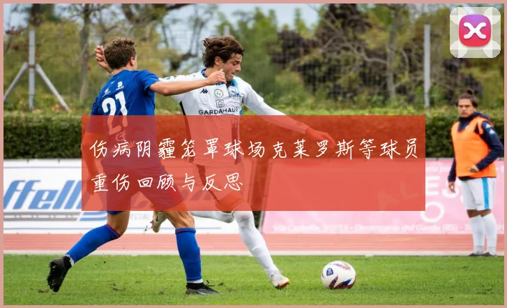 伤病阴霾笼罩球场克莱罗斯等球员重伤回顾与反思
