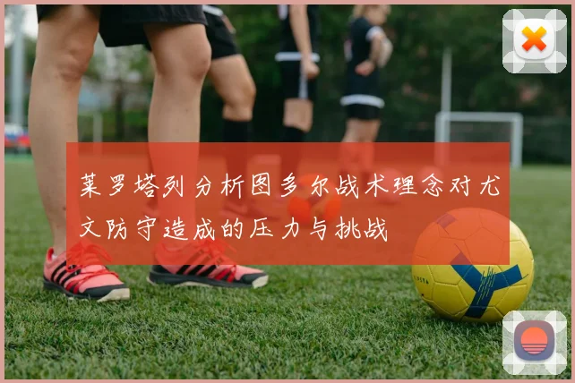 莱罗塔列分析图多尔战术理念对尤文防守造成的压力与挑战