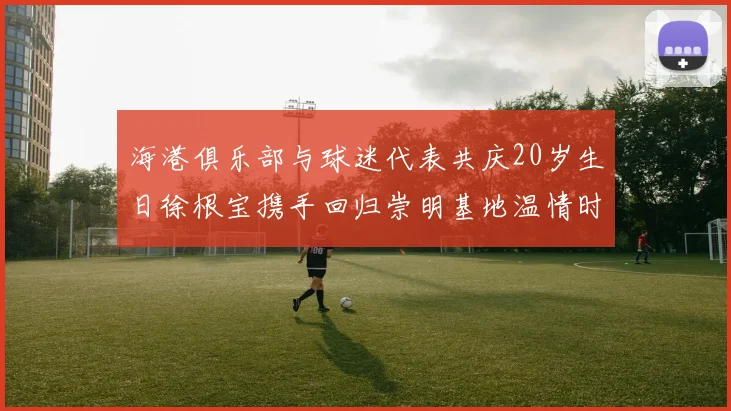 海港俱乐部与球迷代表共庆20岁生日徐根宝携手回归崇明基地温情时刻