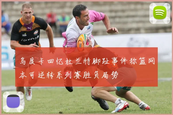 乌度卡回忆杜兰特脚趾事件称篮网本可逆转系列赛胜负局势