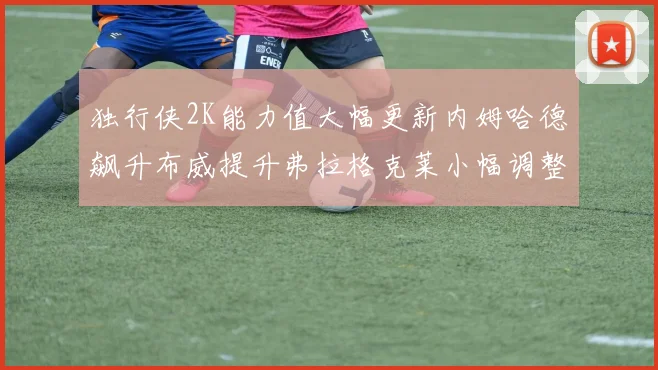 独行侠2K能力值大幅更新内姆哈德飙升布威提升弗拉格克莱小幅调整