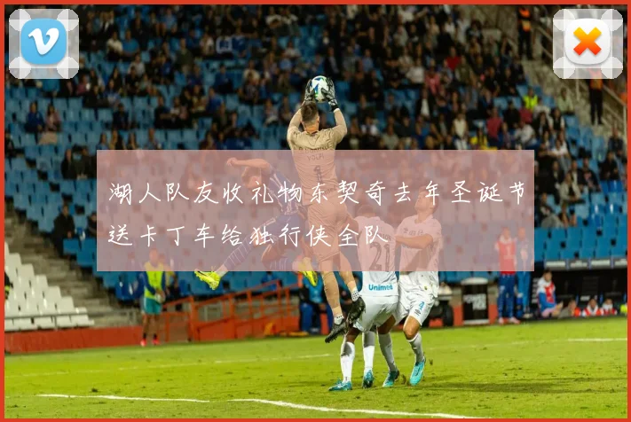 湖人队友收礼物东契奇去年圣诞节送卡丁车给独行侠全队