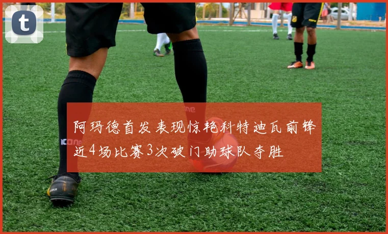 阿玛德首发表现惊艳科特迪瓦前锋近4场比赛3次破门助球队夺胜
