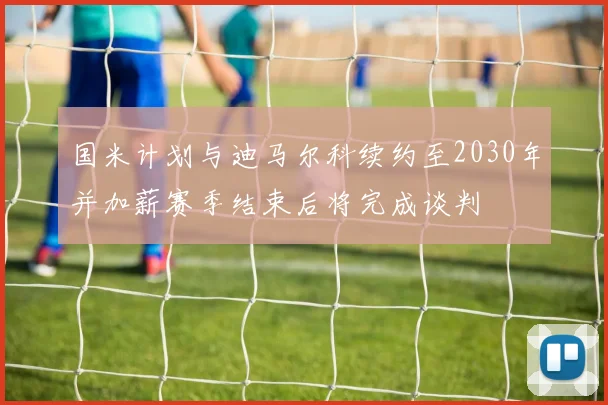 国米计划与迪马尔科续约至2030年并加薪赛季结束后将完成谈判
