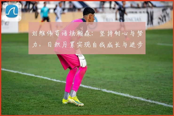刘维伟寄语杨瀚森：坚持耐心与努力，日积月累实现自我成长与进步