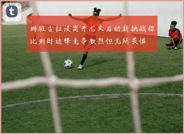 姆班古拉谈离开尤文后的新挑战称比利时边锋竞争激烈但无所畏惧