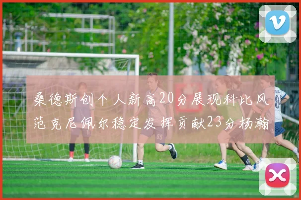桑德斯创个人新高20分展现科比风范克尼佩尔稳定发挥贡献23分杨瀚森短短2分钟斩获4分