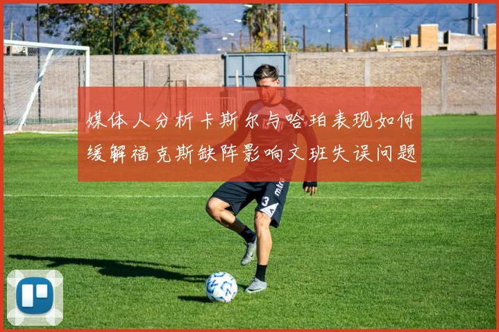 媒体人分析卡斯尔与哈珀表现如何缓解福克斯缺阵影响文班失误问题亟待解决