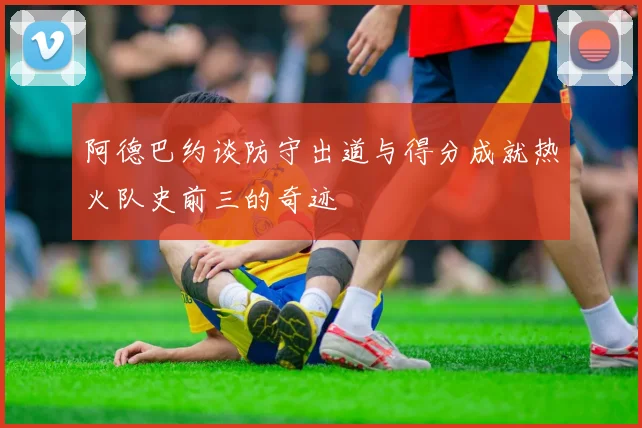 阿德巴约谈防守出道与得分成就热火队史前三的奇迹