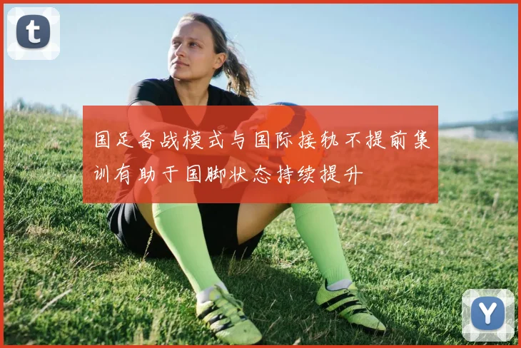 国足备战模式与国际接轨不提前集训有助于国脚状态持续提升