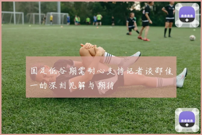国足低谷期需耐心支持记者谈邵佳一的深刻见解与期待