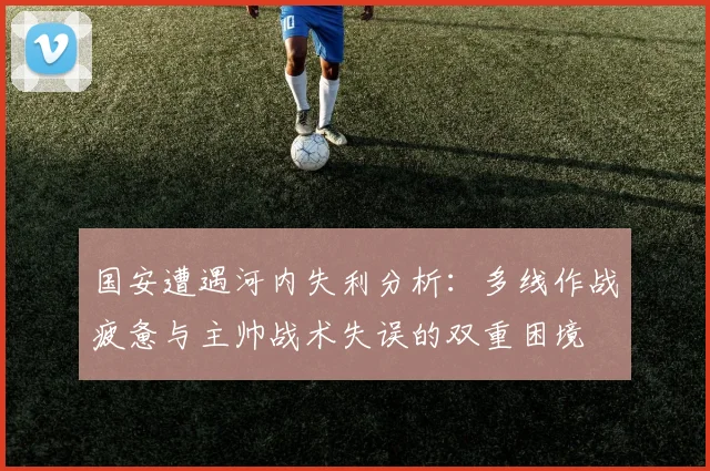 国安遭遇河内失利分析：多线作战疲惫与主帅战术失误的双重困境
