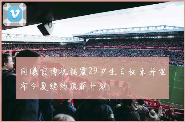 同曦官博祝铭震29岁生日快乐并宣布今夏续约顶薪计划