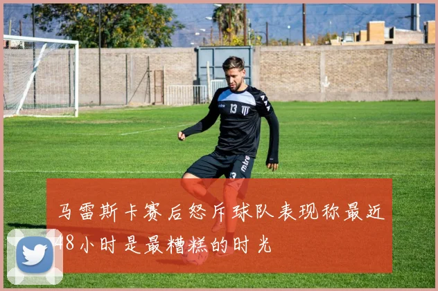 马雷斯卡赛后怒斥球队表现称最近48小时是最糟糕的时光