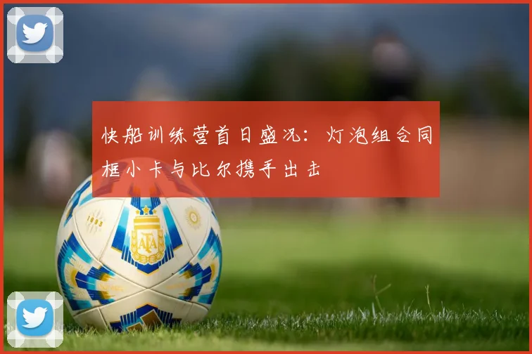 快船训练营首日盛况：灯泡组合同框小卡与比尔携手出击