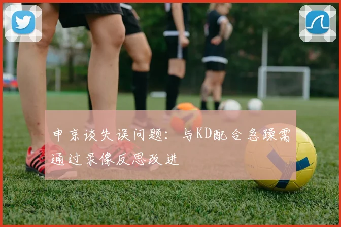 申京谈失误问题：与KD配合急躁需通过录像反思改进