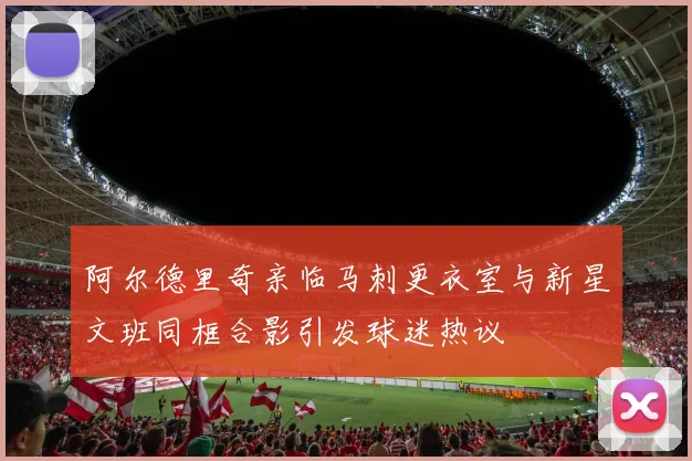 阿尔德里奇亲临马刺更衣室与新星文班同框合影引发球迷热议