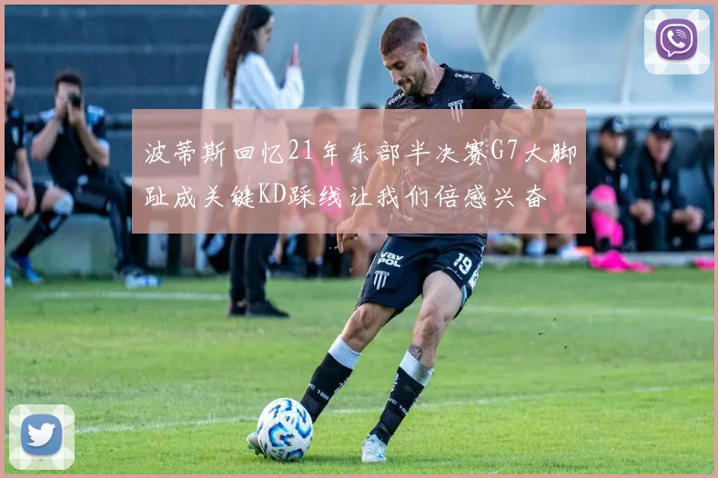波蒂斯回忆21年东部半决赛G7大脚趾成关键KD踩线让我们倍感兴奋