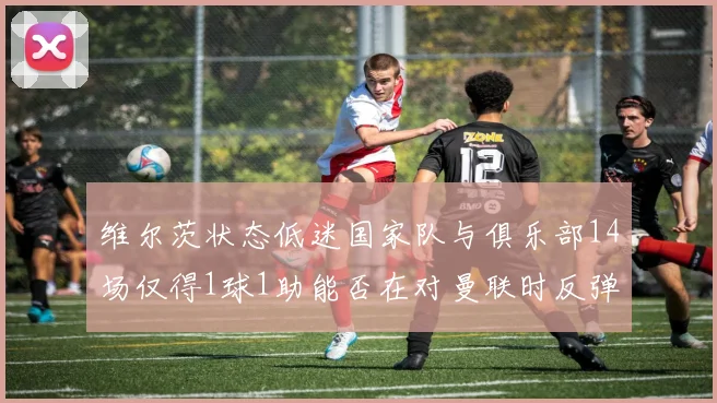 维尔茨状态低迷国家队与俱乐部14场仅得1球1助能否在对曼联时反弹