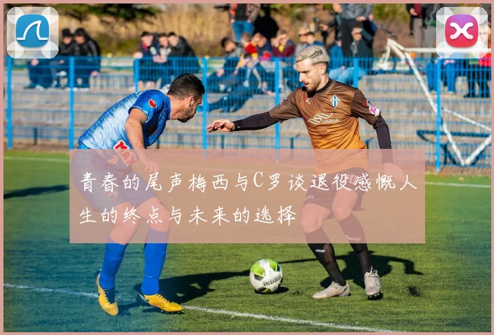 青春的尾声梅西与C罗谈退役感慨人生的终点与未来的选择