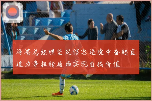 海港总经理坚定信念逆境中奋起直追力争扭转局面实现自我价值