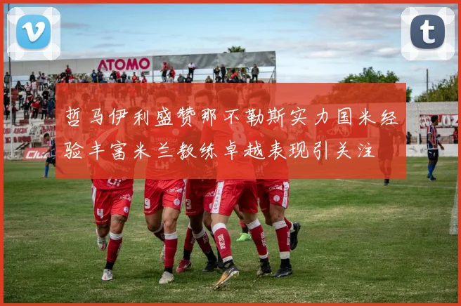 哲马伊利盛赞那不勒斯实力国米经验丰富米兰教练卓越表现引关注