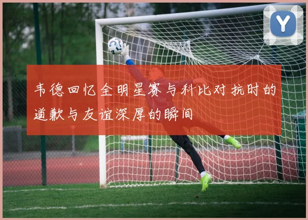 韦德回忆全明星赛与科比对抗时的道歉与友谊深厚的瞬间