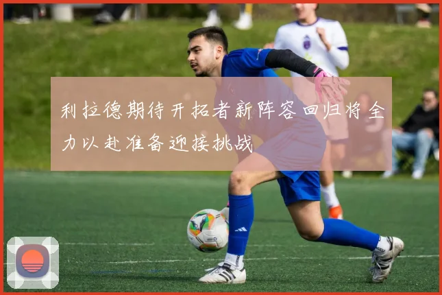 利拉德期待开拓者新阵容回归将全力以赴准备迎接挑战