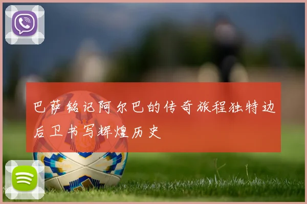 巴萨铭记阿尔巴的传奇旅程独特边后卫书写辉煌历史
