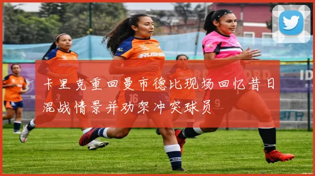 卡里克重回曼市德比现场回忆昔日混战情景并劝架冲突球员
