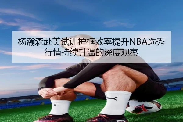 杨瀚森赴美试训护框效率提升NBA选秀行情持续升温的深度观察 | kaiyun